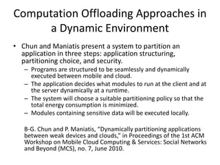 Computation Offloading Approaches in
a Dynamic Environment
• Chun and Maniatis present a system to partition an
application in three steps: application structuring,
partitioning choice, and security.
– Programs are structured to be seamlessly and dynamically
executed between mobile and cloud.
– The application decides what modules to run at the client and at
the server dynamically at a runtime.
– The system will choose a suitable partitioning policy so that the
total energy consumption is minimized.
– Modules containing sensitive data will be executed locally.
B-G. Chun and P. Maniatis, “Dynamically partitioning applications
between weak devices and clouds,” in Proceedings of the 1st ACM
Workshop on Mobile Cloud Computing & Services: Social Networks
and Beyond (MCS), no. 7, June 2010.
 