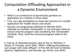 Computation Offloading Approaches in
a Dynamic Environment
• MAUI is an architecture to dynamically partition an
application at a runtime in three steps.
• First, use code portability to create two versions of a mobile
application (for mobile device and cloud).
• Second, use programing reflection to identify which
methods are marked ‘remoteable’ or not and type safety to
extract only the program state needed by the ‘remoteable’
methods. Then, send the necessary program state to the
cloud.
E. Cuervo, A. Balasubramanian, Dae-ki Cho, A. Wolman, S.
Saroiu, R. Chandra, and P. Bahl, “MAUI: Making Smartphones
Last Longer with Code offload,” in Proc 8th Intl Conf on Mobile
Systems, Applications, and Services, pp. 49-62, June 2010.
 
