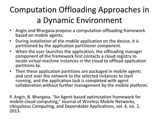 Computation Offloading Approaches in
a Dynamic Environment
• Angin and Bhargava propose a computation offloading framework
based on mobile agents.
• During installation of the mobile application on the device, it is
partitioned by the application partitioner component.
• When the user launches the application, the offloading manager
component of the framework first contacts a cloud registry to
locate virtual machine instances in the cloud to offload application
partitions to.
• Then these application partitions are packaged in mobile agents
and sent over the network to the selected instances to start
running, and the application task is completed with agent
collaboration without further management by the mobile platform.
P. Angin, B. Bhargava. “An Agent-based optimization framework for
mobile-cloud computing,” Journal of Wireless Mobile Networks,
Ubiquitous Computing, and Dependable Applications, vol. 4, no. 2,
2013.
 
