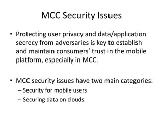MCC Security Issues
• Protecting user privacy and data/application
secrecy from adversaries is key to establish
and maintain consumers’ trust in the mobile
platform, especially in MCC.
• MCC security issues have two main categories:
– Security for mobile users
– Securing data on clouds
 