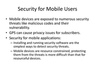 Security for Mobile Users
• Mobile devices are exposed to numerous security
threats like malicious codes and their
vulnerability.
• GPS can cause privacy issues for subscribers.
• Security for mobile applications:
– Installing and running security software are the
simplest ways to detect security threats.
– Mobile devices are resource constrained, protecting
them from the threats is more difficult than that for
resourceful devices.
 