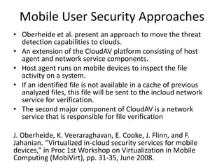 Mobile User Security Approaches
• Oberheide et al. present an approach to move the threat
detection capabilities to clouds.
• An extension of the CloudAV platform consisting of host
agent and network service components.
• Host agent runs on mobile devices to inspect the file
activity on a system.
• If an identified file is not available in a cache of previous
analyzed files, this file will be sent to the incloud network
service for verification.
• The second major component of CloudAV is a network
service that is responsible for file verification
J. Oberheide, K. Veeraraghavan, E. Cooke, J. Flinn, and F.
Jahanian. “Virtualized in-cloud security services for mobile
devices,” in Proc 1st Workshop on Virtualization in Mobile
Computing (MobiVirt), pp. 31-35, June 2008.
 