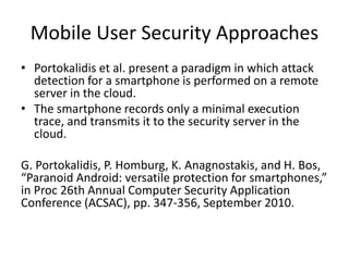 Mobile User Security Approaches
• Portokalidis et al. present a paradigm in which attack
detection for a smartphone is performed on a remote
server in the cloud.
• The smartphone records only a minimal execution
trace, and transmits it to the security server in the
cloud.
G. Portokalidis, P. Homburg, K. Anagnostakis, and H. Bos,
“Paranoid Android: versatile protection for smartphones,”
in Proc 26th Annual Computer Security Application
Conference (ACSAC), pp. 347-356, September 2010.
 