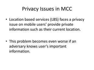 Privacy Issues in MCC
• Location based services (LBS) faces a privacy
issue on mobile users’ provide private
information such as their current location.
• This problem becomes even worse if an
adversary knows user’s important
information.
 
