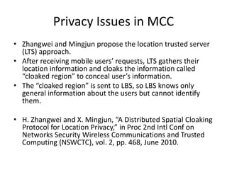Privacy Issues in MCC
• Zhangwei and Mingjun propose the location trusted server
(LTS) approach.
• After receiving mobile users’ requests, LTS gathers their
location information and cloaks the information called
“cloaked region” to conceal user’s information.
• The “cloaked region” is sent to LBS, so LBS knows only
general information about the users but cannot identify
them.
• H. Zhangwei and X. Mingjun, “A Distributed Spatial Cloaking
Protocol for Location Privacy,” in Proc 2nd Intl Conf on
Networks Security Wireless Communications and Trusted
Computing (NSWCTC), vol. 2, pp. 468, June 2010.
 