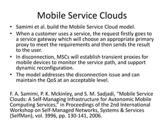 Mobile Service Clouds
• Samimi et al. build the Mobile Service Cloud model.
• When a customer uses a service, the request firstly goes to
a service gateway which will choose an appropriate primary
proxy to meet the requirements and then sends the result
to the user.
• In disconnection, MSCs will establish transient proxies for
mobile devices to monitor the service path, and support
dynamic reconfiguration.
• The model addresses the disconnection issue and can
maintain the QoS at an acceptable level.
F. A. Samimi, P. K. Mckinley, and S. M. Sadjadi, “Mobile Service
Clouds: A Self-Managing Infrastructure for Autonomic Mobile
Computing Services,” in Proceedings of the 2nd International
Workshop on Self-Managed Networks, Systems & Services
(SelfMan), vol. 3996, pp. 130-141, 2006.
 