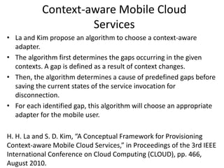 Context-aware Mobile Cloud
Services
• La and Kim propose an algorithm to choose a context-aware
adapter.
• The algorithm first determines the gaps occurring in the given
contexts. A gap is defined as a result of context changes.
• Then, the algorithm determines a cause of predefined gaps before
saving the current states of the service invocation for
disconnection.
• For each identified gap, this algorithm will choose an appropriate
adapter for the mobile user.
H. H. La and S. D. Kim, “A Conceptual Framework for Provisioning
Context-aware Mobile Cloud Services,” in Proceedings of the 3rd IEEE
International Conference on Cloud Computing (CLOUD), pp. 466,
August 2010.
 