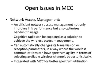 Open Issues in MCC
• Network Access Management:
– An efficient network access management not only
improves link performance but also optimizes
bandwidth usage.
– Cognitive radio can be expected as a solution to
achieve the wireless access management.
– Can automatically changes its transmission or
reception parameters, in a way where the wireless
communications can have spectrum agility in terms of
selecting available wireless channels opportunistically.
– Integrated with MCC for better spectrum utilization
 