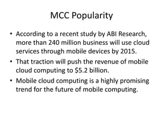 MCC Popularity
• According to a recent study by ABI Research,
more than 240 million business will use cloud
services through mobile devices by 2015.
• That traction will push the revenue of mobile
cloud computing to $5.2 billion.
• Mobile cloud computing is a highly promising
trend for the future of mobile computing.
 