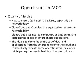 Open Issues in MCC
• Quality of Service:
– How to ensure QoS is still a big issue, especially on
network delay.
– CloneCloud and Cloudlets are expected to reduce the
network delay.
– CloneCloud uses nearby computers or data centers to
increase the speed of smart phone applications.
– The idea is to clone the entire set of data and
applications from the smartphone onto the cloud and
to selectively execute some operations on the clones,
reintegrating the results back into the smartphone.
 