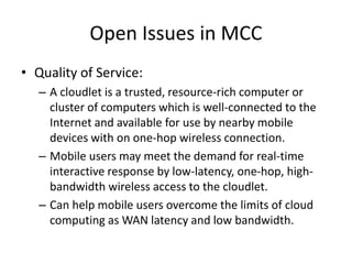 Open Issues in MCC
• Quality of Service:
– A cloudlet is a trusted, resource-rich computer or
cluster of computers which is well-connected to the
Internet and available for use by nearby mobile
devices with on one-hop wireless connection.
– Mobile users may meet the demand for real-time
interactive response by low-latency, one-hop, high-
bandwidth wireless access to the cloudlet.
– Can help mobile users overcome the limits of cloud
computing as WAN latency and low bandwidth.
 