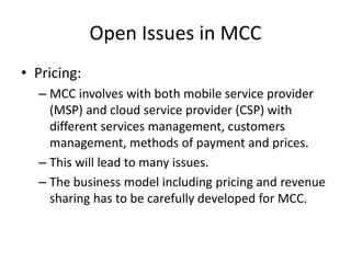 Open Issues in MCC
• Pricing:
– MCC involves with both mobile service provider
(MSP) and cloud service provider (CSP) with
different services management, customers
management, methods of payment and prices.
– This will lead to many issues.
– The business model including pricing and revenue
sharing has to be carefully developed for MCC.
 