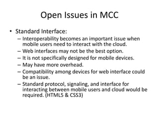 Open Issues in MCC
• Standard Interface:
– Interoperability becomes an important issue when
mobile users need to interact with the cloud.
– Web interfaces may not be the best option.
– It is not specifically designed for mobile devices.
– May have more overhead.
– Compatibility among devices for web interface could
be an issue.
– Standard protocol, signaling, and interface for
interacting between mobile users and cloud would be
required. (HTML5 & CSS3)
 