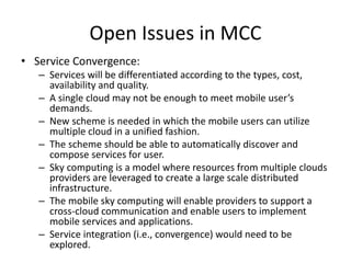 Open Issues in MCC
• Service Convergence:
– Services will be differentiated according to the types, cost,
availability and quality.
– A single cloud may not be enough to meet mobile user’s
demands.
– New scheme is needed in which the mobile users can utilize
multiple cloud in a unified fashion.
– The scheme should be able to automatically discover and
compose services for user.
– Sky computing is a model where resources from multiple clouds
providers are leveraged to create a large scale distributed
infrastructure.
– The mobile sky computing will enable providers to support a
cross-cloud communication and enable users to implement
mobile services and applications.
– Service integration (i.e., convergence) would need to be
explored.
 