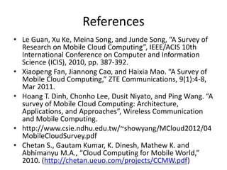 References
• Le Guan, Xu Ke, Meina Song, and Junde Song, “A Survey of
Research on Mobile Cloud Computing”, IEEE/ACIS 10th
International Conference on Computer and Information
Science (ICIS), 2010, pp. 387-392.
• Xiaopeng Fan, Jiannong Cao, and Haixia Mao. “A Survey of
Mobile Cloud Computing,” ZTE Communications, 9(1):4-8,
Mar 2011.
• Hoang T. Dinh, Chonho Lee, Dusit Niyato, and Ping Wang. “A
survey of Mobile Cloud Computing: Architecture,
Applications, and Approaches”, Wireless Communication
and Mobile Computing.
• http://www.csie.ndhu.edu.tw/~showyang/MCloud2012/04
MobileCloudSurvey.pdf
• Chetan S., Gautam Kumar, K. Dinesh, Mathew K. and
Abhimanyu M.A., “Cloud Computing for Mobile World,”
2010. (http://chetan.ueuo.com/projects/CCMW.pdf)
 