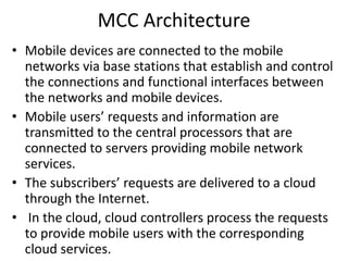 MCC Architecture
• Mobile devices are connected to the mobile
networks via base stations that establish and control
the connections and functional interfaces between
the networks and mobile devices.
• Mobile users’ requests and information are
transmitted to the central processors that are
connected to servers providing mobile network
services.
• The subscribers’ requests are delivered to a cloud
through the Internet.
• In the cloud, cloud controllers process the requests
to provide mobile users with the corresponding
cloud services.
 