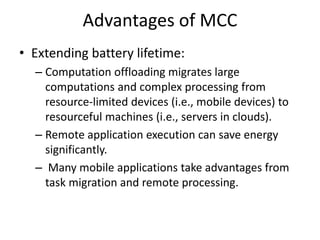 Advantages of MCC
• Extending battery lifetime:
– Computation offloading migrates large
computations and complex processing from
resource-limited devices (i.e., mobile devices) to
resourceful machines (i.e., servers in clouds).
– Remote application execution can save energy
significantly.
– Many mobile applications take advantages from
task migration and remote processing.
 