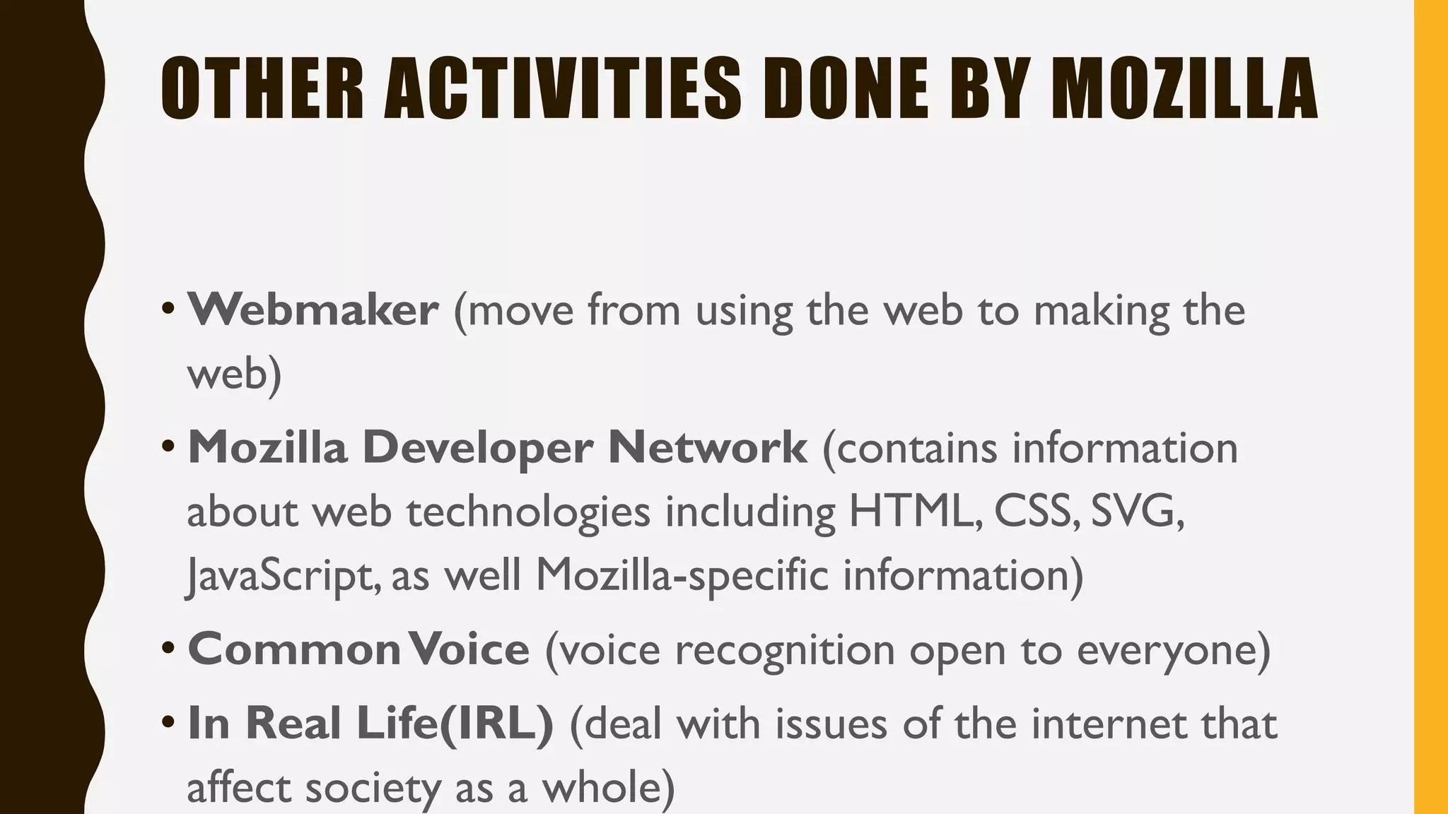 OTHER ACTIVITIES DONE BY MOZILLA
• Webmaker (move from using the web to making the
web)
• Mozilla Developer Network (contains information
about web technologies including HTML, CSS, SVG,
JavaScript, as well Mozilla-specific information)
• CommonVoice (voice recognition open to everyone)
• In Real Life(IRL) (deal with issues of the internet that
affect society as a whole)
 