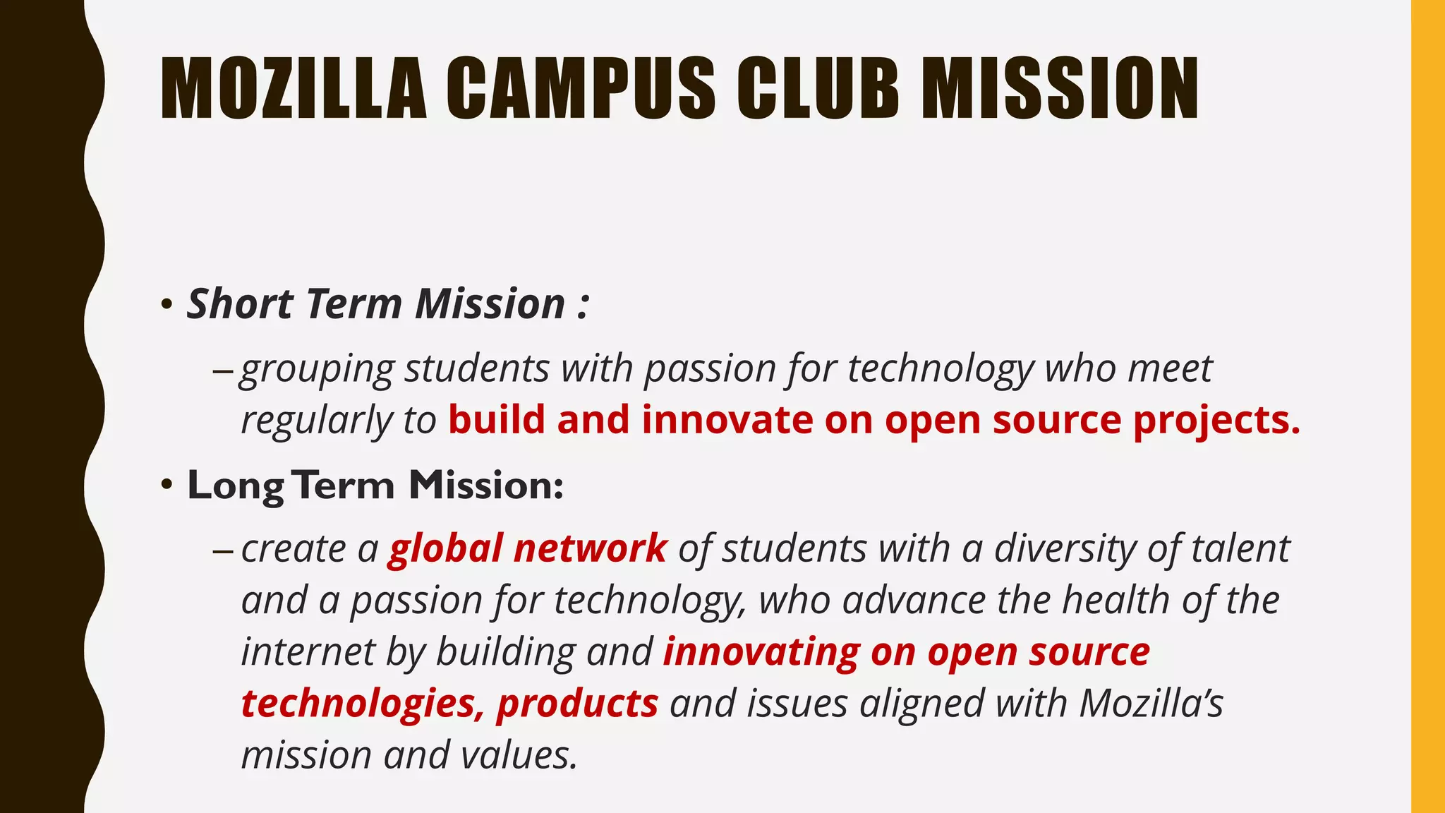 MOZILLA CAMPUS CLUB MISSION
• Short Term Mission :
– grouping students with passion for technology who meet
regularly to build and innovate on open source projects.
• LongTerm Mission:
– create a global network of students with a diversity of talent
and a passion for technology, who advance the health of the
internet by building and innovating on open source
technologies, products and issues aligned with Mozilla’s
mission and values.
 