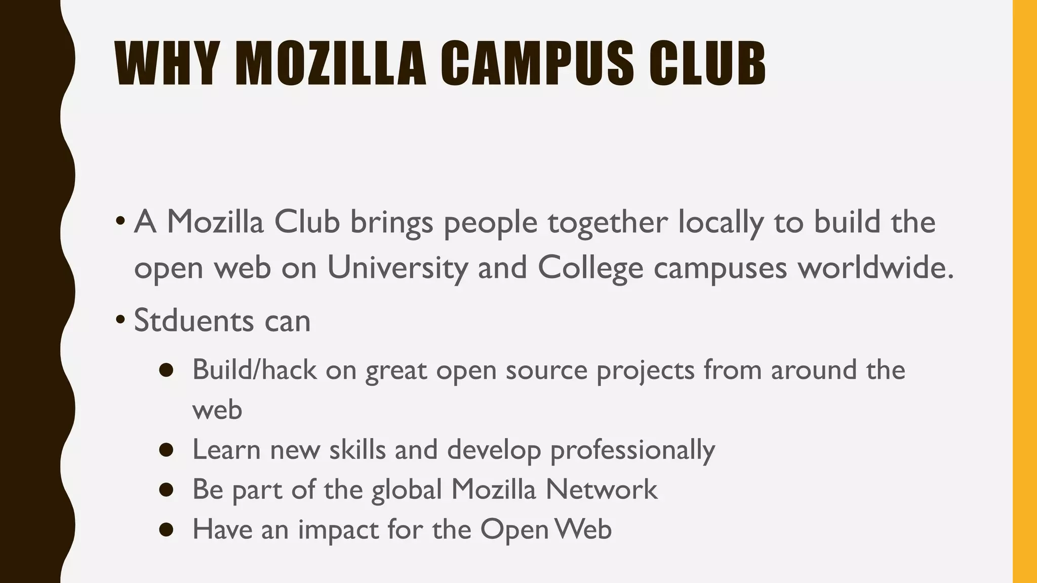 WHY MOZILLA CAMPUS CLUB
• A Mozilla Club brings people together locally to build the
open web on University and College campuses worldwide.
• Stduents can
● Build/hack on great open source projects from around the
web
● Learn new skills and develop professionally
● Be part of the global Mozilla Network
● Have an impact for the OpenWeb
 