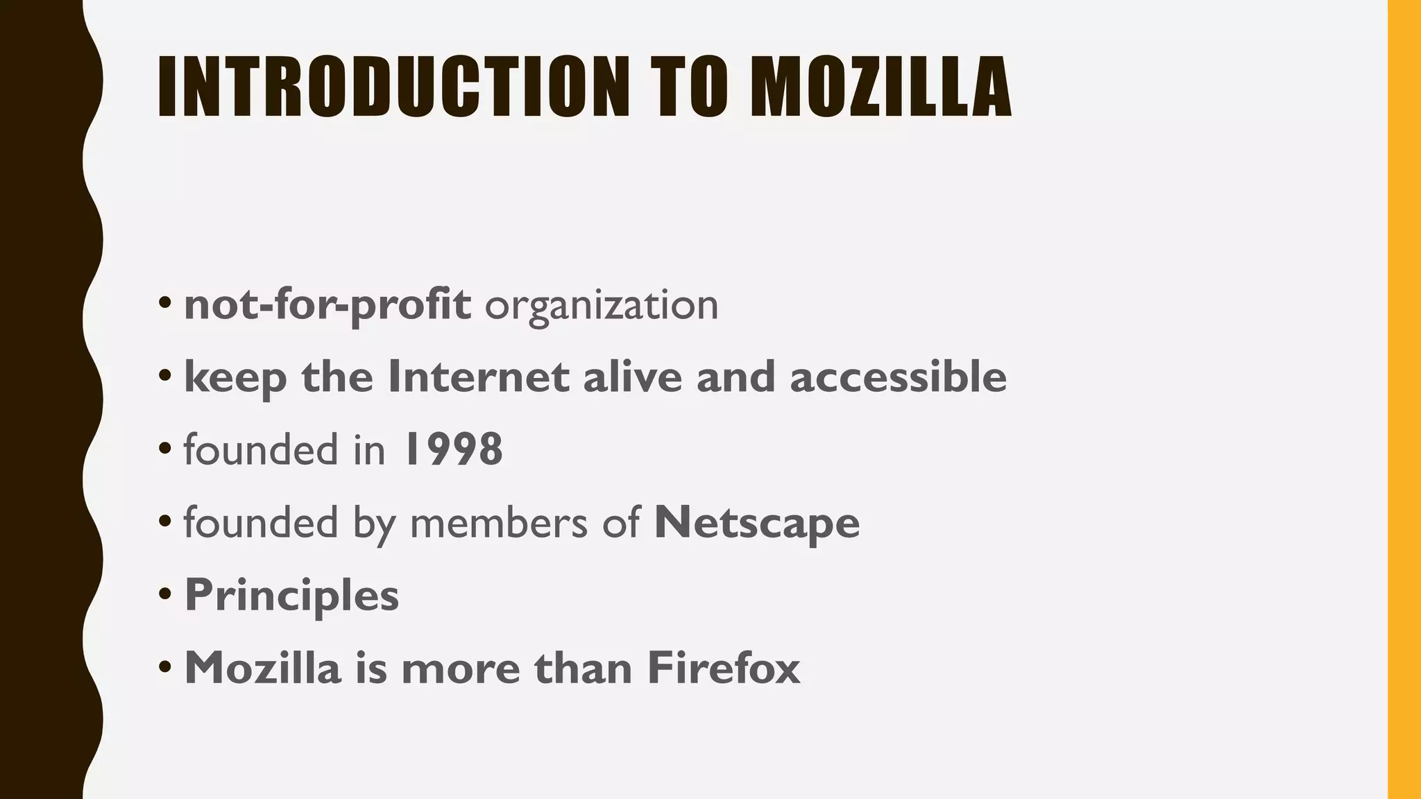 INTRODUCTION TO MOZILLA
• not-for-profit organization
• keep the Internet alive and accessible
• founded in 1998
• founded by members of Netscape
• Principles
• Mozilla is more than Firefox
 