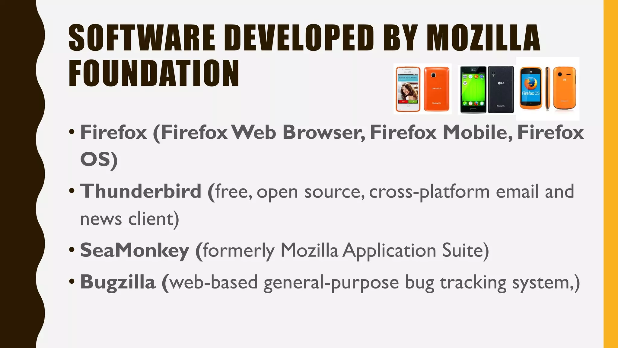 SOFTWARE DEVELOPED BY MOZILLA
FOUNDATION
• Firefox (FirefoxWeb Browser, Firefox Mobile, Firefox
OS)
• Thunderbird (free, open source, cross-platform email and
news client)
• SeaMonkey (formerly Mozilla Application Suite)
• Bugzilla (web-based general-purpose bug tracking system,)
 
