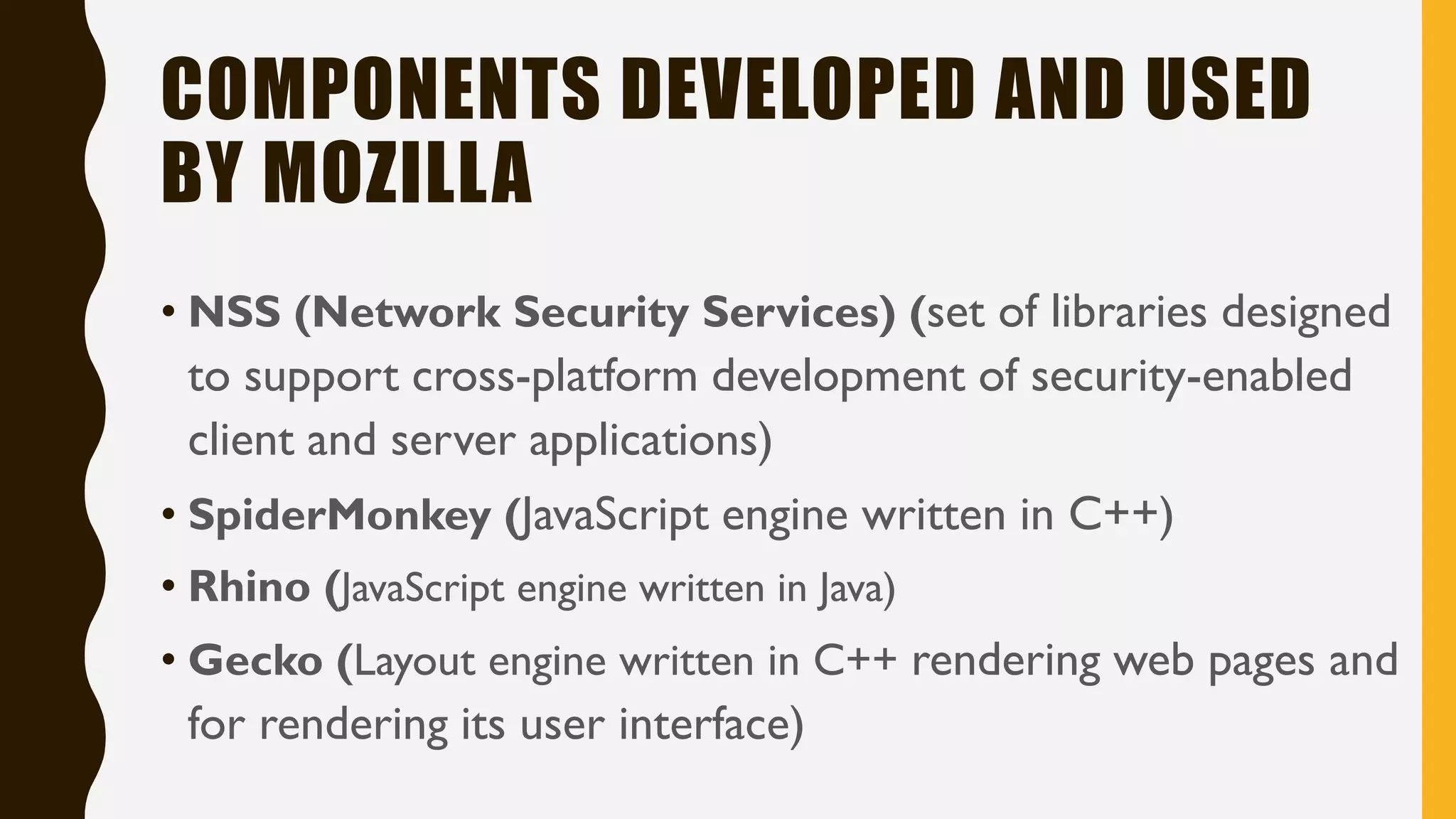COMPONENTS DEVELOPED AND USED
BY MOZILLA
• NSS (Network Security Services) (set of libraries designed
to support cross-platform development of security-enabled
client and server applications)
• SpiderMonkey (JavaScript engine written in C++)
• Rhino (JavaScript engine written in Java)
• Gecko (Layout engine written in C++ rendering web pages and
for rendering its user interface)
 