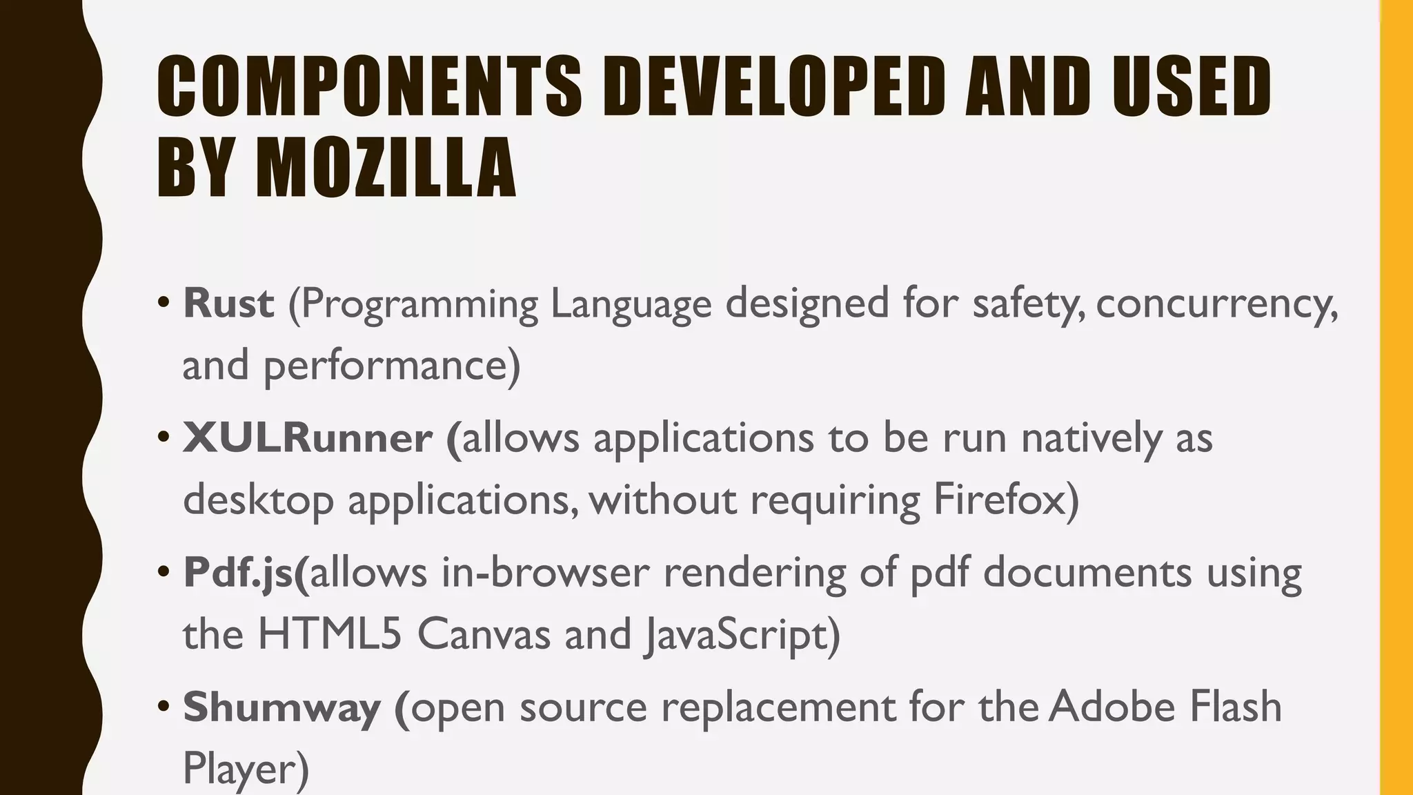 COMPONENTS DEVELOPED AND USED
BY MOZILLA
• Rust (Programming Language designed for safety, concurrency,
and performance)
• XULRunner (allows applications to be run natively as
desktop applications, without requiring Firefox)
• Pdf.js(allows in-browser rendering of pdf documents using
the HTML5 Canvas and JavaScript)
• Shumway (open source replacement for the Adobe Flash
Player)
 
