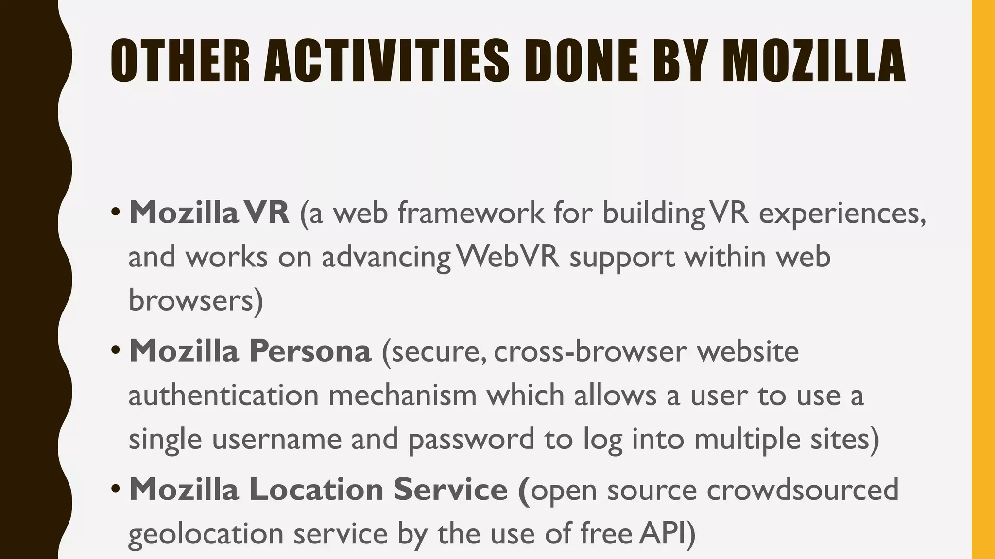 OTHER ACTIVITIES DONE BY MOZILLA
• MozillaVR (a web framework for buildingVR experiences,
and works on advancingWebVR support within web
browsers)
• Mozilla Persona (secure, cross-browser website
authentication mechanism which allows a user to use a
single username and password to log into multiple sites)
• Mozilla Location Service (open source crowdsourced
geolocation service by the use of free API)
 