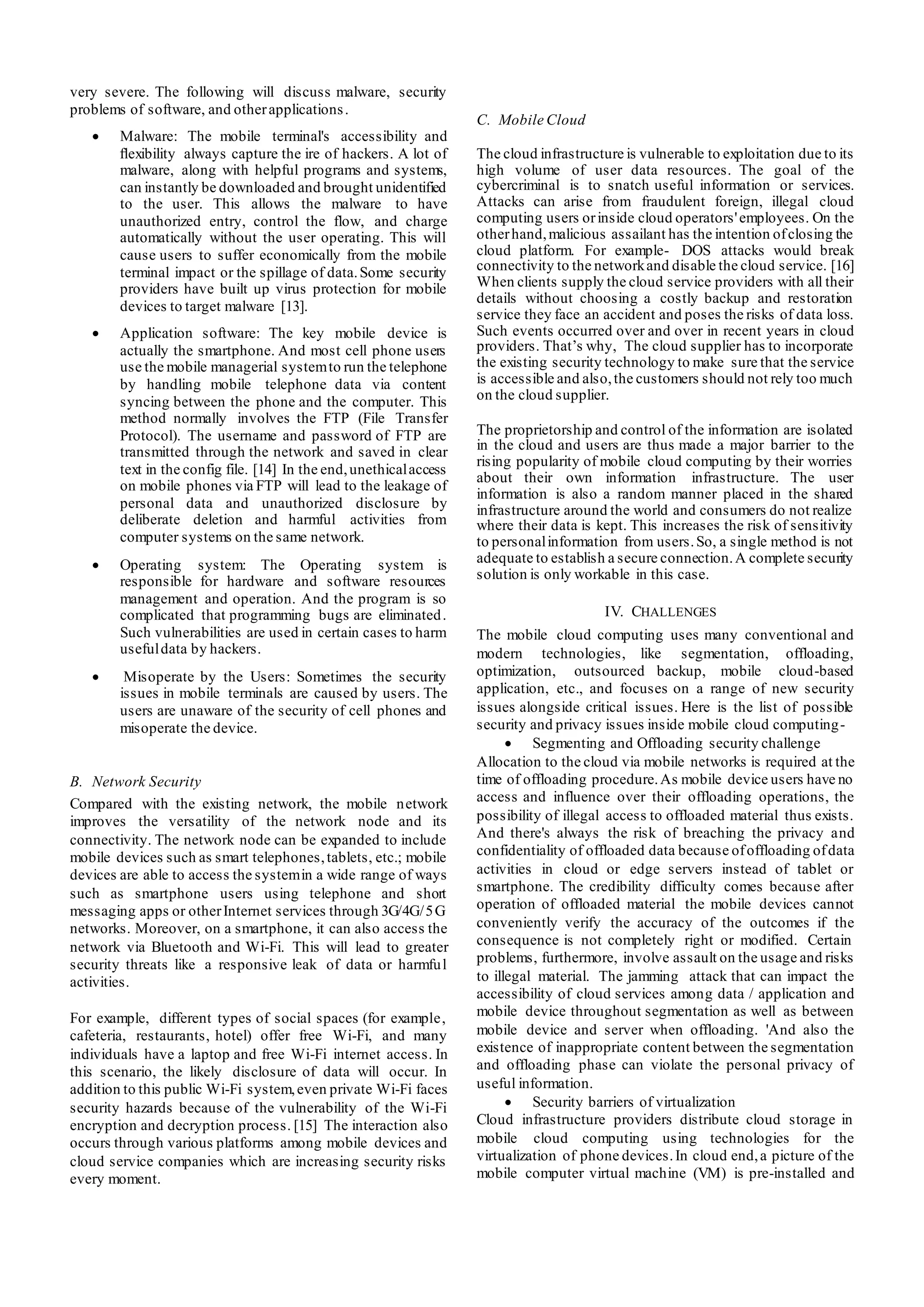 very severe. The following will discuss malware, security
problems of software, and otherapplications.
 Malware: The mobile terminal's accessibility and
ﬂexibility always capture the ire of hackers. A lot of
malware, along with helpful programs and systems,
can instantly be downloaded and brought unidentified
to the user. This allows the malware to have
unauthorized entry, control the flow, and charge
automatically without the user operating. This will
cause users to suffer economically from the mobile
terminal impact or the spillage of data.Some security
providers have built up virus protection for mobile
devices to target malware [13].
 Application software: The key mobile device is
actually the smartphone. And most cell phone users
use the mobile managerial systemto run the telephone
by handling mobile telephone data via content
syncing between the phone and the computer. This
method normally involves the FTP (File Transfer
Protocol). The username and password of FTP are
transmitted through the network and saved in clear
text in the config file. [14] In the end,unethicalaccess
on mobile phones via FTP will lead to the leakage of
personal data and unauthorized disclosure by
deliberate deletion and harmful activities from
computer systems on the same network.
 Operating system: The Operating system is
responsible for hardware and software resources
management and operation. And the program is so
complicated that programming bugs are eliminated.
Such vulnerabilities are used in certain cases to harm
usefuldata by hackers.
 Misoperate by the Users: Sometimes the security
issues in mobile terminals are caused by users. The
users are unaware of the security of cell phones and
misoperate the device.
B. Network Security
Compared with the existing network, the mobile network
improves the versatility of the network node and its
connectivity. The network node can be expanded to include
mobile devices such as smart telephones,tablets, etc.; mobile
devices are able to access the systemin a wide range of ways
such as smartphone users using telephone and short
messaging apps or otherInternet services through 3G/4G/5G
networks. Moreover, on a smartphone, it can also access the
network via Bluetooth and Wi-Fi. This will lead to greater
security threats like a responsive leak of data or harmful
activities.
For example, different types of social spaces (for example,
cafeteria, restaurants, hotel) offer free Wi-Fi, and many
individuals have a laptop and free Wi-Fi internet access. In
this scenario, the likely disclosure of data will occur. In
addition to this public Wi-Fi system,even private Wi-Fi faces
security hazards because of the vulnerability of the Wi-Fi
encryption and decryption process. [15] The interaction also
occurs through various platforms among mobile devices and
cloud service companies which are increasing security risks
every moment.
C. Mobile Cloud
The cloud infrastructure is vulnerable to exploitation due to its
high volume of user data resources. The goal of the
cybercriminal is to snatch useful information or services.
Attacks can arise from fraudulent foreign, illegal cloud
computing users orinside cloud operators'employees. On the
otherhand,malicious assailant has the intention ofclosing the
cloud platform. For example- DOS attacks would break
connectivity to the networkand disable the cloud service. [16]
When clients supply the cloud service providers with all their
details without choosing a costly backup and restoration
service they face an accident and poses the risks of data loss.
Such events occurred over and over in recent years in cloud
providers. That’s why, The cloud supplier has to incorporate
the existing security technology to make sure that the service
is accessible and also,the customers should not rely too much
on the cloud supplier.
The proprietorship and control of the information are isolated
in the cloud and users are thus made a major barrier to the
rising popularity of mobile cloud computing by their worries
about their own information infrastructure. The user
information is also a random manner placed in the shared
infrastructure around the world and consumers do not realize
where their data is kept. This increases the risk of sensitivity
to personalinformation from users.So, a single method is not
adequate to establish a secure connection.A complete security
solution is only workable in this case.
IV. CHALLENGES
The mobile cloud computing uses many conventional and
modern technologies, like segmentation, offloading,
optimization, outsourced backup, mobile cloud-based
application, etc., and focuses on a range of new security
issues alongside critical issues. Here is the list of possible
security and privacy issues inside mobile cloud computing-
 Segmenting and Offloading security challenge
Allocation to the cloud via mobile networks is required at the
time of offloading procedure.As mobile device users have no
access and influence over their offloading operations, the
possibility of illegal access to offloaded material thus exists.
And there's always the risk of breaching the privacy and
confidentiality of offloaded data because ofoffloading ofdata
activities in cloud or edge servers instead of tablet or
smartphone. The credibility difficulty comes because after
operation of offloaded material the mobile devices cannot
conveniently verify the accuracy of the outcomes if the
consequence is not completely right or modified. Certain
problems, furthermore, involve assault on the usage and risks
to illegal material. The jamming attack that can impact the
accessibility of cloud services among data / application and
mobile device throughout segmentation as well as between
mobile device and server when offloading. 'And also the
existence of inappropriate content between the segmentation
and offloading phase can violate the personal privacy of
useful information.
 Security barriers of virtualization
Cloud infrastructure providers distribute cloud storage in
mobile cloud computing using technologies for the
virtualization of phone devices.In cloud end,a picture of the
mobile computer virtual machine (VM) is pre-installed and
 
