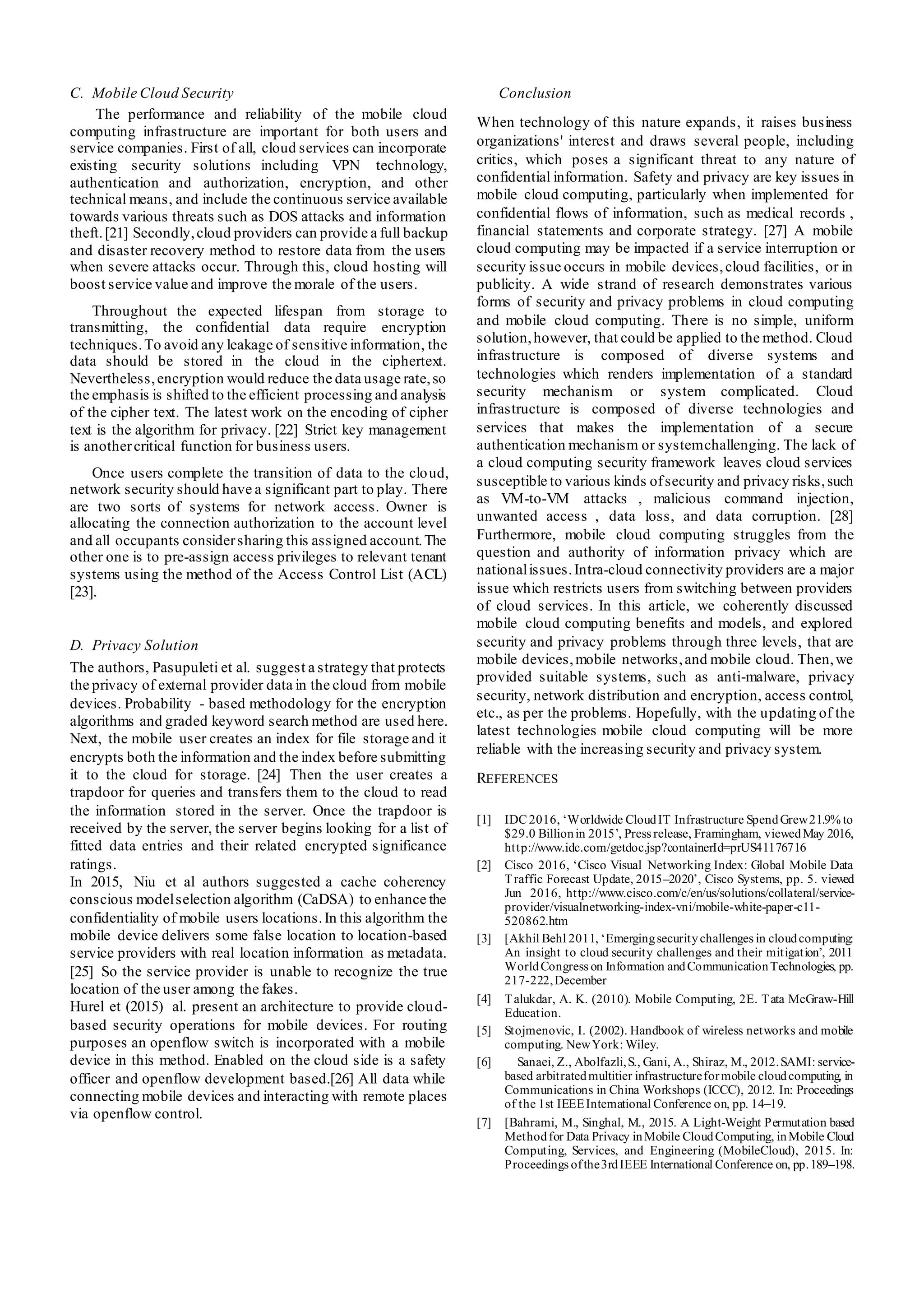C. Mobile Cloud Security
The performance and reliability of the mobile cloud
computing infrastructure are important for both users and
service companies. First of all, cloud services can incorporate
existing security solutions including VPN technology,
authentication and authorization, encryption, and other
technical means, and include the continuous service available
towards various threats such as DOS attacks and information
theft.[21] Secondly,cloud providers can provide a full backup
and disaster recovery method to restore data from the users
when severe attacks occur. Through this, cloud hosting will
boost service value and improve the morale of the users.
Throughout the expected lifespan from storage to
transmitting, the confidential data require encryption
techniques.To avoid any leakage of sensitive information, the
data should be stored in the cloud in the ciphertext.
Nevertheless,encryption would reduce the data usage rate,so
the emphasis is shifted to the efficient processing and analysis
of the cipher text. The latest work on the encoding of cipher
text is the algorithm for privacy. [22] Strict key management
is anothercritical function for business users.
Once users complete the transition of data to the cloud,
network security should have a significant part to play. There
are two sorts of systems for network access. Owner is
allocating the connection authorization to the account level
and all occupants considersharing this assigned account.The
other one is to pre-assign access privileges to relevant tenant
systems using the method of the Access Control List (ACL)
[23].
D. Privacy Solution
The authors, Pasupuleti et al. suggest a strategy that protects
the privacy of external provider data in the cloud from mobile
devices. Probability - based methodology for the encryption
algorithms and graded keyword search method are used here.
Next, the mobile user creates an index for file storage and it
encrypts both the information and the index before submitting
it to the cloud for storage. [24] Then the user creates a
trapdoor for queries and transfers them to the cloud to read
the information stored in the server. Once the trapdoor is
received by the server, the server begins looking for a list of
fitted data entries and their related encrypted significance
ratings.
In 2015, Niu et al authors suggested a cache coherency
conscious modelselection algorithm (CaDSA) to enhance the
confidentiality of mobile users locations.In this algorithm the
mobile device delivers some false location to location-based
service providers with real location information as metadata.
[25] So the service provider is unable to recognize the true
location of the user among the fakes.
Hurel et (2015) al. present an architecture to provide cloud-
based security operations for mobile devices. For routing
purposes an openflow switch is incorporated with a mobile
device in this method. Enabled on the cloud side is a safety
officer and openflow development based.[26] All data while
connecting mobile devices and interacting with remote places
via openflow control.
Conclusion
When technology of this nature expands, it raises business
organizations' interest and draws several people, including
critics, which poses a significant threat to any nature of
confidential information. Safety and privacy are key issues in
mobile cloud computing, particularly when implemented for
confidential flows of information, such as medical records ,
financial statements and corporate strategy. [27] A mobile
cloud computing may be impacted if a service interruption or
security issue occurs in mobile devices,cloud facilities, or in
publicity. A wide strand of research demonstrates various
forms of security and privacy problems in cloud computing
and mobile cloud computing. There is no simple, uniform
solution,however, that could be applied to the method. Cloud
infrastructure is composed of diverse systems and
technologies which renders implementation of a standard
security mechanism or system complicated. Cloud
infrastructure is composed of diverse technologies and
services that makes the implementation of a secure
authentication mechanism or systemchallenging. The lack of
a cloud computing security framework leaves cloud services
susceptible to various kinds ofsecurity and privacy risks,such
as VM-to-VM attacks , malicious command injection,
unwanted access , data loss, and data corruption. [28]
Furthermore, mobile cloud computing struggles from the
question and authority of information privacy which are
nationalissues.Intra-cloud connectivity providers are a major
issue which restricts users from switching between providers
of cloud services. In this article, we coherently discussed
mobile cloud computing benefits and models, and explored
security and privacy problems through three levels, that are
mobile devices,mobile networks,and mobile cloud. Then,we
provided suitable systems, such as anti-malware, privacy
security, network distribution and encryption, access control,
etc., as per the problems. Hopefully, with the updating of the
latest technologies mobile cloud computing will be more
reliable with the increasing security and privacy system.
REFERENCES
[1] IDC 2016, ‘Worldwide CloudIT Infrastructure SpendGrew21.9% to
$29.0 Billionin 2015’, Press release, Framingham, viewedMay 2016,
http://www.idc.com/getdoc.jsp?containerId=prUS41176716
[2] Cisco 2016, ‘Cisco Visual Networking Index: Global Mobile Data
Traffic Forecast Update, 2015–2020’, Cisco Systems, pp. 5. viewed
Jun 2016, http://www.cisco.com/c/en/us/solutions/collateral/service-
provider/visualnetworking-index-vni/mobile-white-paper-c11-
520862.htm
[3] [Akhil Behl 2011, ‘Emergingsecuritychallenges in cloudcomputing:
An insight to cloud security challenges and their mitigation’, 2011
WorldCongress on Information andCommunicationTechnologies, pp.
217-222,December
[4] Talukdar, A. K. (2010). Mobile Computing, 2E. Tata McGraw-Hill
Education.
[5] Stojmenovic, I. (2002). Handbook of wireless networks and mobile
computing. NewYork: Wiley.
[6] Sanaei, Z., Abolfazli,S., Gani, A., Shiraz, M., 2012.SAMI: service-
based arbitratedmultitier infrastructureformobile cloudcomputing, in
Communications in China Workshops (ICCC), 2012. In: Proceedings
of the 1st IEEEInternational Conference on, pp. 14–19.
[7] [Bahrami, M., Singhal, M., 2015. A Light-Weight Permutation based
Methodfor Data Privacy inMobile CloudComputing, inMobile Cloud
Computing, Services, and Engineering (MobileCloud), 2015. In:
Proceedings ofthe3rdIEEE International Conference on, pp.189–198.
 