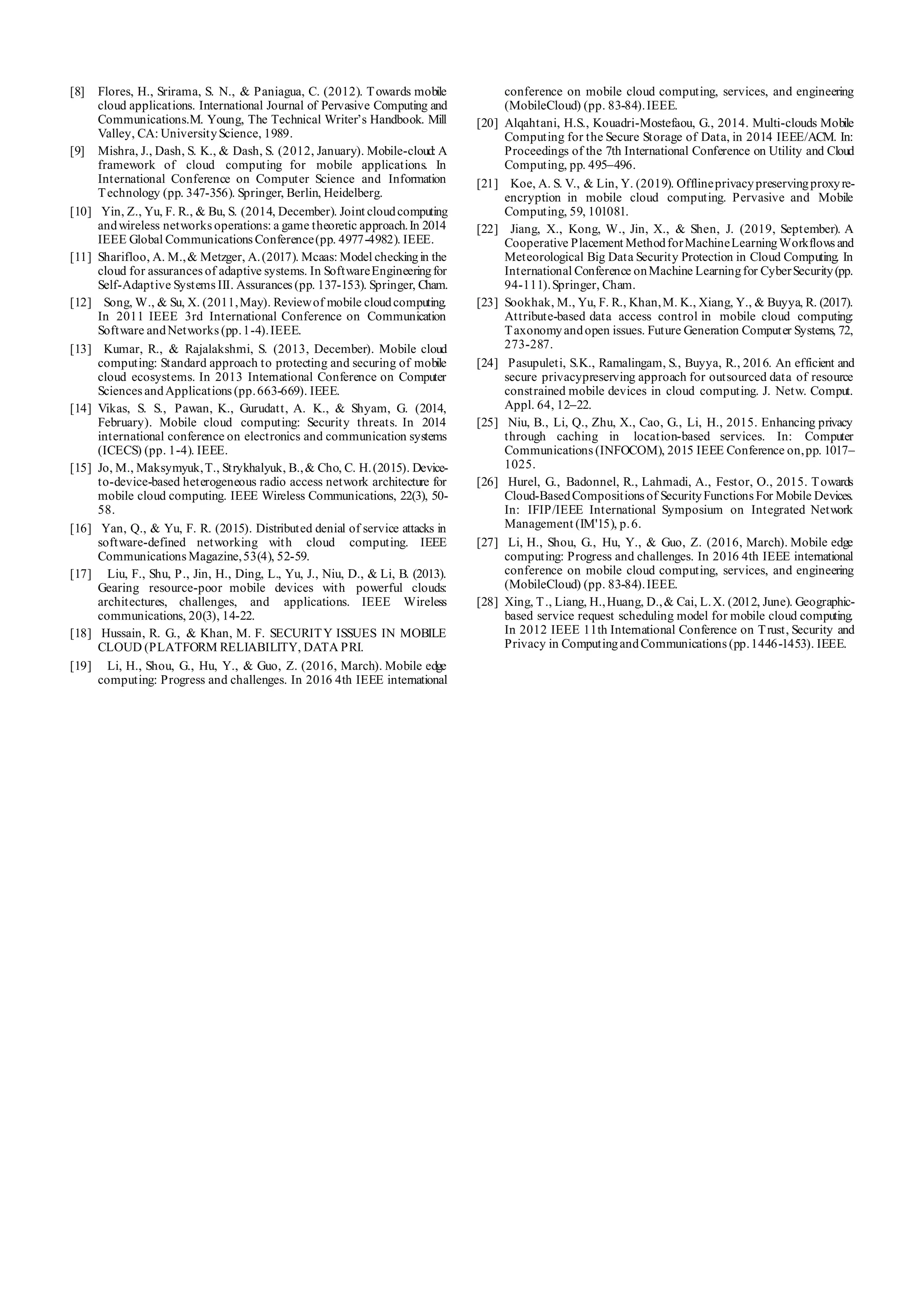 [8] Flores, H., Srirama, S. N., & Paniagua, C. (2012). Towards mobile
cloud applications. International Journal of Pervasive Computing and
Communications.M. Young, The Technical Writer’s Handbook. Mill
Valley, CA: UniversityScience, 1989.
[9] Mishra, J., Dash, S. K., & Dash, S. (2012, January). Mobile-cloud: A
framework of cloud computing for mobile applications. In
International Conference on Computer Science and Information
Technology (pp. 347-356). Springer, Berlin, Heidelberg.
[10] Yin, Z., Yu, F. R., & Bu, S. (2014, December). Joint cloudcomputing
andwireless networks operations: a game theoretic approach.In 2014
IEEE Global Communications Conference(pp. 4977-4982). IEEE.
[11] Sharifloo, A. M.,& Metzger, A.(2017). Mcaas: Model checkingin the
cloud for assurances of adaptive systems. In SoftwareEngineeringfor
Self-Adaptive Systems III. Assurances (pp. 137-153). Springer, Cham.
[12] Song, W., & Su, X. (2011,May). Reviewof mobile cloudcomputing.
In 2011 IEEE 3rd International Conference on Communication
Software andNetworks (pp.1-4).IEEE.
[13] Kumar, R., & Rajalakshmi, S. (2013, December). Mobile cloud
computing: Standard approach to protecting and securing of mobile
cloud ecosystems. In 2013 International Conference on Computer
Sciences andApplications (pp.663-669). IEEE.
[14] Vikas, S. S., Pawan, K., Gurudatt, A. K., & Shyam, G. (2014,
February). Mobile cloud computing: Security threats. In 2014
international conference on electronics and communication systems
(ICECS) (pp. 1-4). IEEE.
[15] Jo, M., Maksymyuk,T., Strykhalyuk, B.,& Cho, C. H.(2015). Device-
to-device-based heterogeneous radio access network architecture for
mobile cloud computing. IEEE Wireless Communications, 22(3), 50-
58.
[16] Yan, Q., & Yu, F. R. (2015). Distributed denial of service attacks in
software-defined networking with cloud computing. IEEE
Communications Magazine,53(4), 52-59.
[17] Liu, F., Shu, P., Jin, H., Ding, L., Yu, J., Niu, D., & Li, B. (2013).
Gearing resource-poor mobile devices with powerful clouds:
architectures, challenges, and applications. IEEE Wireless
communications, 20(3), 14-22.
[18] Hussain, R. G., & Khan, M. F. SECURITY ISSUES IN MOBILE
CLOUD (PLATFORM RELIABILITY, DATA PRI.
[19] Li, H., Shou, G., Hu, Y., & Guo, Z. (2016, March). Mobile edge
computing: Progress and challenges. In 2016 4th IEEE international
conference on mobile cloud computing, services, and engineering
(MobileCloud) (pp. 83-84).IEEE.
[20] Alqahtani, H.S., Kouadri-Mostefaou, G., 2014. Multi-clouds Mobile
Computing for the Secure Storage of Data, in 2014 IEEE/ACM. In:
Proceedings of the 7th International Conference on Utility and Cloud
Computing, pp. 495–496.
[21] Koe, A. S. V., & Lin, Y. (2019). Offlineprivacypreservingproxyre-
encryption in mobile cloud computing. Pervasive and Mobile
Computing, 59, 101081.
[22] Jiang, X., Kong, W., Jin, X., & Shen, J. (2019, September). A
Cooperative Placement MethodforMachineLearningWorkflows and
Meteorological Big Data Security Protection in Cloud Computing. In
International Conference onMachine Learningfor CyberSecurity(pp.
94-111).Springer, Cham.
[23] Sookhak, M., Yu, F. R., Khan,M. K., Xiang, Y., & Buyya, R. (2017).
Attribute-based data access control in mobile cloud computing:
Taxonomyandopen issues. Future Generation Computer Systems, 72,
273-287.
[24] Pasupuleti, S.K., Ramalingam, S., Buyya, R., 2016. An efficient and
secure privacypreserving approach for outsourced data of resource
constrained mobile devices in cloud computing. J. Netw. Comput.
Appl. 64, 12–22.
[25] Niu, B., Li, Q., Zhu, X., Cao, G., Li, H., 2015. Enhancing privacy
through caching in location-based services. In: Computer
Communications (INFOCOM), 2015 IEEE Conference on,pp. 1017–
1025.
[26] Hurel, G., Badonnel, R., Lahmadi, A., Festor, O., 2015. Towards
Cloud-BasedCompositions of SecurityFunctions For Mobile Devices.
In: IFIP/IEEE International Symposium on Integrated Network
Management (IM'15), p.6.
[27] Li, H., Shou, G., Hu, Y., & Guo, Z. (2016, March). Mobile edge
computing: Progress and challenges. In 2016 4th IEEE international
conference on mobile cloud computing, services, and engineering
(MobileCloud) (pp. 83-84).IEEE.
[28] Xing, T., Liang, H.,Huang, D.,& Cai, L.X. (2012, June). Geographic-
based service request scheduling model for mobile cloud computing.
In 2012 IEEE 11th International Conference on Trust, Security and
Privacy in ComputingandCommunications (pp.1446-1453). IEEE.
 
