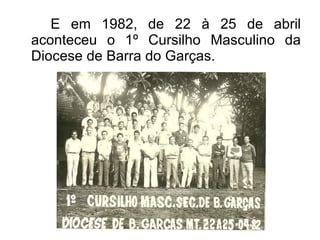 E em 1982, de 22 à 25 de abril aconteceu o 1º Cursilho Masculino da Diocese de Barra do Garças. 
