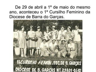 De 29 de abril a 1º de maio do mesmo ano, aconteceu o 1º Cursilho Feminino da Diocese de Barra do Garças. 
