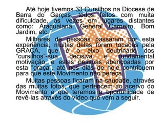 Até hoje tivemos 33 Cursilhos na Diocese de Barra do Garças, todos feitos com muita dificuldade, as vezes em lugares distantes como: Araguaiana, General Carneiro, Bom Jardim, etc.  Milhares de pessoas passaram por esta experiência, muitas delas foram tocadas pela GRAÇA, que é o eixo doutrinário dos “cursilhos”-sua decisiva e fundamental motivação, e estas pessoas abençoadas por esta “graça”, até nos dias de hoje contribuem para que este Movimento não pereça.  Muitas pessoas ficaram na saudade, através das muitas fotos, que pertencem ao acervo do Movimento e que teremos a oportunidade de revê-las através do vídeo que vem a seguir. 