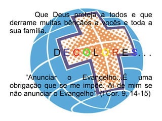Que Deus proteja a todos e que derrame muitas bênçãos a vocês e toda a sua família. D  E  C   O  L  O   R  E  S . . . “Anunciar o Evangelho...É uma obrigação que se me impõe. Ai de mim se não anunciar o Evangelho”. (l Cor. 9, 14-15) 