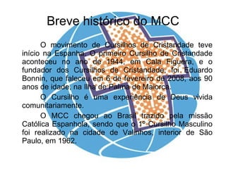 Breve histórico do MCC O movimento de Cursilhos de Cristandade teve início na Espanha. O primeiro Cursilho de Cristandade aconteceu no ano de 1944, em Cala Figuera, e o fundador dos Cursilhos de Cristandade, foi Eduardo Bonnin, que faleceu em 6 de fevereiro de 2008, aos 90 anos de idade, na Ilha de Palma de Maiorca. O Cursilho é uma experiência de Deus vivida comunitariamente. O MCC chegou ao Brasil trazido pela missão Católica Espanhola, sendo que o 1º Cursilho Masculino foi realizado na cidade de Valinhos, interior de São Paulo, em 1962. 