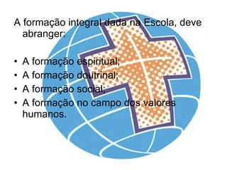 A formação integral dada na Escola, deve abranger: A formação espiritual; A formação doutrinal; A formação social; A formação no campo dos valores humanos. 