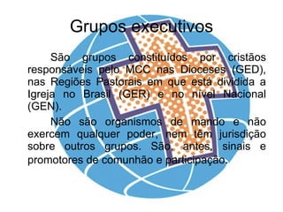 Grupos executivos São grupos constituídos por cristãos responsáveis pelo MCC nas Dioceses (GED), nas Regiões Pastorais em que está dividida a Igreja no Brasil (GER) e no nível Nacional (GEN). Não são organismos de mando e não exercem qualquer poder, nem têm jurisdição sobre outros grupos. São, antes, sinais e promotores de comunhão e participação . 