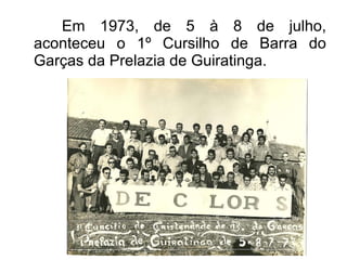 Em 1973, de 5 à 8 de julho, aconteceu o 1º Cursilho de Barra do Garças da Prelazia de Guiratinga. 