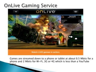Games are streamed down to a phone or tablet at about 0.5 Mbits for a
phone and 2 Mbits for Wi-Fi, 3G or 4G which is less than a YouTube
video.
 