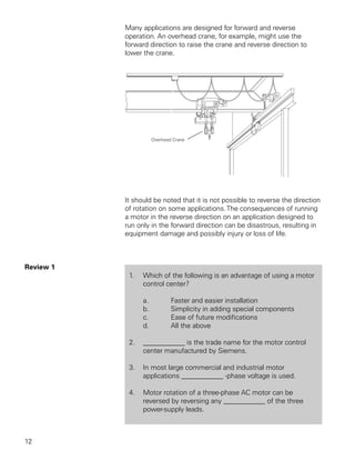 Many applications are designed for forward and reverse
           operation. An overhead crane, for example, might use the
           forward direction to raise the crane and reverse direction to
           lower the crane.




           It should be noted that it is not possible to reverse the direction
           of rotation on some applications. The consequences of running
           a motor in the reverse direction on an application designed to
           run only in the forward direction can be disastrous, resulting in
           equipment damage and possibly injury or loss of life.



Review 1
            1.   Which of the following is an advantage of using a motor
                 control center?

                 a.       Faster and easier installation
                 b.       Simplicity in adding special components
                 c.       Ease of future modifications
                 d.       All the above

            2.   ____________ is the trade name for the motor control
                 center manufactured by Siemens.

            3.   In most large commercial and industrial motor
                 applications ____________ -phase voltage is used.

            4.   Motor rotation of a three-phase AC motor can be
                 reversed by reversing any ____________ of the three
                 power-supply leads.



12
 