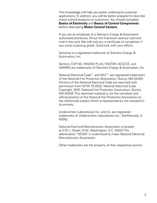 This knowledge will help you better understand customer
applications. In addition, you will be better prepared to describe
motor control products to customers. You should complete
Basics of Electricity and Basics of Control Components
before attempting Motor Control Centers.

If you are an employee of a Siemens Energy & Automation
authorized distributor, fill out the final exam tear-out card and
mail in the card. We will mail you a certificate of completion if
you score a passing grade. Good luck with your efforts.

Sensitrip is a registered trademark of Siemens Energy &
Automation, Inc.

Sentron, ESP100, INNOVA PLUS, TIASTAR, ACCESS, and
SAMMS are trademarks of Siemens Energy & Automation, Inc.

National Electrical Code® and NEC® are registered trademarks
of the National Fire Protection Association, Quincy, MA 02269.
Portions of the National Electrical Code are reprinted with
permission from NFPA 70-2002, National Electrical Code
Copyright, 2001, National Fire Protection Association, Quincy,
MA 02269. This reprinted material is not the complete and
official position of the National Fire Protection Association on
the referenced subject which is represented by the standard in
its entirety.

Underwriters Laboratories Inc. and UL are registered
trademarks of Underwriters Laboratories Inc., Northborook, IL
60062.

National Electrical Manufacturers Association is located
at 2101 L Street, N.W., Washington, D.C. 20037 The
                                                .
abbreviation “NEMA” is understood to mean National Electrical
Manufacturers Association.

Other trademarks are the property of their respective owners.




                                                                    3
 