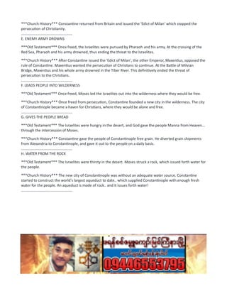 ***Church History*** Constantine returned from Britain and issued the 'Edict of Milan' which stopped the
persecution of Christianity.
..................................................
E. ENEMY ARMY DROWNS
***Old Testament*** Once freed, the Israelites were pursued by Pharaoh and his army. At the crossing of the
Red Sea, Pharaoh and his army drowned, thus ending the threat to the Israelites.
***Church History*** After Constantine issued the 'Edict of Milan', the other Emperor, Maxentius, opposed the
rule of Constantine. Maxentius wanted the persecution of Christians to continue. At the Battle of Milvian
Bridge, Maxentius and his whole army drowned in the Tiber River. This definitively ended the threat of
persecution to the Christians.
..................................................
F. LEADS PEOPLE INTO WILDERNESS
***Old Testament*** Once freed, Moses led the Israelites out into the wilderness where they would be free.
***Church History*** Once freed from persecution, Constantine founded a new city in the wilderness. The city
of Constantinople became a haven for Christians, where they would be alone and free.
..................................................
G. GIVES THE PEOPLE BREAD
***Old Testament*** The Israelites were hungry in the desert, and God gave the people Manna from Heaven...
through the intercession of Moses.
***Church History*** Constantine gave the people of Constantinople free grain. He diverted grain shipments
from Alexandria to Constantinople, and gave it out to the people on a daily basis.
..................................................
H. WATER FROM THE ROCK
***Old Testament*** The Israelites were thirsty in the desert. Moses struck a rock, which issued forth water for
the people.
***Church History*** The new city of Constantinople was without an adequate water source. Constantine
started to construct the world's largest aqueduct to date.. which supplied Constantinople with enough fresh
water for the people. An aqueduct is made of rock.. and it issues forth water!
..................................................
 