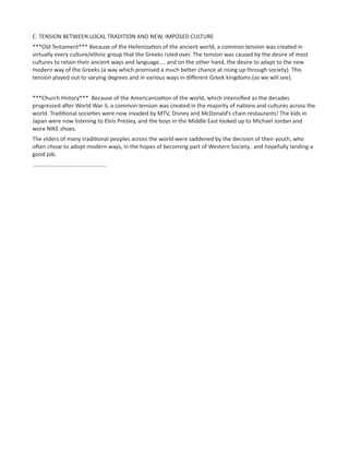 C. TENSION BETWEEN LOCAL TRADITION AND NEW, IMPOSED CULTURE
***Old Testament*** Because of the Hellenization of the ancient world, a common tension was created in
virtually every culture/ethnic group that the Greeks ruled over. The tension was caused by the desire of most
cultures to retain their ancient ways and language.... and on the other hand, the desire to adapt to the new
modern way of the Greeks (a way which promised a much better chance at rising up through society). This
tension played out to varying degrees and in various ways in different Greek kingdoms (as we will see).
***Church History*** Because of the Americanization of the world, which intensified as the decades
progressed after World War II, a common tension was created in the majority of nations and cultures across the
world. Traditional societies were now invaded by MTV, Disney and McDonald’s chain restaurants! The kids in
Japan were now listening to Elvis Presley, and the boys in the Middle East looked up to Michael Jordan and
wore NIKE shoes.
The elders of many traditional peoples across the world were saddened by the decision of their youth, who
often chose to adopt modern ways, in the hopes of becoming part of Western Society.. and hopefully landing a
good job.
...............................................
 