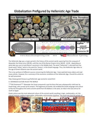 Globalization Prefigured by Hellenistic Age Trade
The Hellenistic Age was a major period in the history of the ancient world, spanning from the conquest of
Alexander the Great (circa 330 BC), until the rise of the Roman Empire (circa 180 BC - 63 BC.. depending on
what date you use to mark Rome's ascension in the Middle East). The word "Hellenistic" is derived from the
Greek word "Hellas" which is the word for 'Greece', in the Greek language. Thus, the Hellenistic Age refers to
the age of Greek influence over the ancient world.
This is my synthesis of different sources concerning the Hellenistic Age. I have watched many videos and read
many articles. However, for a summary of the economic conditions of the Hellenistic Age, I found this article to
be well presented.
http://www.greek-thesaurus.gr/hellenistic-age-economic-social.html
A. ADVANCED CULTURE RULES THE WORLD
***Old Testament*** Alexander the Great conquered a vast territory that was subsequently ruled over by
Greek kings, who carved up his empire. The hegemony of Greeks rule enabled the Greek language and culture
to flourish throughout the entire ancient world from the Balkans in the west, to India in the east and as far
south as Egypt.
Greek culture was the most advanced culture of the ancient world, excelling in logic, mathematics, art, the
natural sciences, political organization, philosophy, and economic practices. The result was that the people of
the ancient world were very enticed to make themselves part of Greek society by learning to speak Greek and
adopting Greek practices. Being 'Hellenized' gave someone a much better chance of success.
***Church History*** After World War II, the founding countries in the Allied Forces found themselves ruling
over or exerting powerful influence throughout a great many regions of the world. The United States was
paying to rebuild Europe, which gave it a huge amount of influence in Europe after World War II. In a short
 