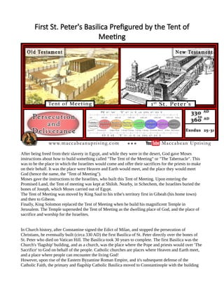 First St. Peter's Basilica Prefigured by the Tent of
Meeting
After being freed from their slavery in Egypt, and while they were in the desert, God gave Moses
instructions about how to build something called "The Tent of the Meeting" or "The Tabernacle". This
was to be the place in which the Israelites would come and offer their sacrifices for the priests to make
on their behalf. It was the place were Heaven and Earth would meet, and the place they would meet
God (hence the name, the "Tent of Meeting").
Moses gave the instructions to the Israelites, who built this Tent of Meeting. Upon entering the
Promised Land, the Tent of meeting was kept at Shiloh. Nearby, in Schechem, the Israelites buried the
bones of Joseph, which Moses carried out of Egypt.
The Tent of Meeting was moved by King Saul to his tribe's territory first in Gibeah (his home town)
and then to Gibeon.
Finally, King Solomon replaced the Tent of Meeting when he build his magnificent Temple in
Jerusalem. The Temple superseded the Tent of Meeting as the dwelling place of God, and the place of
sacrifice and worship for the Israelites.
In Church history, after Constantine signed the Edict of Milan, and stopped the persecution of
Christians, he eventually built (circa 330 AD) the first Basilica of St. Peter directly over the bones of
St. Peter who died on Vatican Hill. The Basilica took 30 years to complete. The first Basilica was the
Church's 'flagship' building, and as a church, was the place where the Pope and priests would over 'The
Sacrifice' to God on behalf of the people. Catholic churches are places where Heaven and Earth meet,
and a place where people can encounter the living God!
However, upon rise of the Eastern Byzantine Roman Empire, and it's subsequent defense of the
Catholic Faith, the primary and flagship Catholic Basilica moved to Constantinople with the building
 