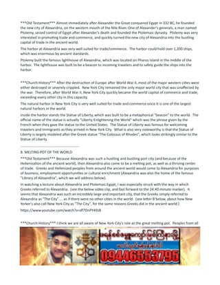 ***Old Testament*** Almost immediately after Alexander the Great conquered Egypt in 332 BC, he founded
the new city of Alexandria, on the western mouth of the Nile River. One of Alexander's generals, a man named
Ptolemy, seized control of Egypt after Alexander's death and founded the Ptolemaic dynasty. Ptolemy was very
interested in promoting trade and commerce, and quickly turned the new city of Alexandria into the bustling
capital of trade in the ancient world.
The harbor at Alexandria was very well suited for trade/commerce. The harbor could hold over 1,200 ships,
which was enormous by ancient standards.
Ptolemy built the famous lighthouse of Alexandria, which was located on Pharos Island in the middle of the
harbor. The lighthouse was built to be a beacon to incoming travelers and to safely guide the ships into the
harbor.
***Church History*** After the destruction of Europe after World War II, most of the major western cities were
either destroyed or severely crippled. New York City remained the only major world city that was unaffected by
the war. Therefore, after World War II, New York City quickly became the world capital of commerce and trade,
exceeding every other city in this capacity.
The natural harbor in New York City is very well suited for trade and commerce since it is one of the largest
natural harbors in the world.
Inside the harbor stands the Statue of Liberty, which was built to be a metaphorical "beacon" to the world. The
official name of the statue is actually "Liberty Enlightening the World" which was the phrase given by the
French when they gave the statue to the United States. The Statue of Liberty was famous for welcoming
travelers and immigrants as they arrived in New York City. What is also very noteworthy is that the Statue of
Liberty is largely modeled after the Greek statue "The Colossus of Rhodes", which looks strikingly similar to the
Statue of Liberty.
...........................................................
B. MELTING POT OF THE WORLD
***Old Testament*** Because Alexandria was such a hustling and bustling port city (and because of the
Hellenization of the ancient world), then Alexandria also came to be a melting pot, as well as a thriving center
of trade. Greeks and Hellenized peoples from around the ancient world would come to Alexandria for purposes
of business, employment opportunities or cultural enrichment (Alexandria was also the home of the famous
"Library of Alexandria", which we will address below).
In watching a lecture about Alexandria and Ptolemaic Egypt, I was especially struck with the way in which
Greeks referred to Alexandria. (see the below video clip, and fast forward to the 24:40 minute marker). It
seems that Alexandria was such an incredibly large and important city, that the Greeks simply referred to
Alexandria as "The City".... as if there were no other cities in the world. (see letter B below, about how New
Yorker's also call New York City as "The City", for the same reasons Greeks did in the ancient world.)
https://www.youtube.com/watch?v=df7DnPY49z8
***Church History*** I think we are all aware of New York City's role as the great melting pot. Peoples from all
over the world have traveled to visit or to live in New York City, in order to find opportunities of all kinds.
And, if you have ever spent any amount of time in New York City, you will know that New Yorkers famously refer
to New York City as "The City". To New Yorker's, the State of New York is comprised of New York City.... and
then every other part of the state is lumped together into the term "upstate".
...........................................................
C. BREADBASKET OF THE WORLD
 
