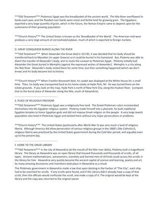 ***Old Testament*** Ptolemaic Egypt was the breadbasket of the ancient world. The Nile River overflowed its
banks each year, and the flooded river banks were moist and fertile land for growing grain. The Egyptians
exported a very large quantity of grain, which in the future, the Roman Empire came to depend upon for the
sustenance of their growing population.
***Church History*** The United States is known as the 'Breadbasket of the World'. The American mid-west
produces a very large amount of corn/wheat/soybean, much of which is exported to foreign markets.
...........................................................
D. GREAT CONQUEROR BURIED ALONG THE RIVER
***Old Testament*** When Alexander the Great died in 323 BC, it was decided that his body should be
transferred back to Macedon (in upper Greece) so it could be buried in his homeland. But, Ptolemy was able to
divert the transfer of Alexander's body, and re-route the caravan to Ptolemaic Egypt. Ptolemy initially had
Alexander the Great buried in Memphis (against the expressed wishes of Alexander). Memphis is a city along
the Nile River. Alexander's body rested there for some time, but then something happened (which we don't
know) and his body became lost to history.
***Church History*** When Franklin Roosevelt died, his casket was displayed at the White House for a small
time. Then, his body was transported back to his home estate at Hyde Park, NY. He was buried there on the
estate grounds. If you look on the map, Hyde Park is north of New York City, along the Hudson River. (compare
that to the burial place of Alexander along the Nile, south of Alexandria).
...........................................................
E. PLACE OF RELIGIOUS FREEDOM
***Old Testament*** Ptolemaic Egypt was a religiously free land. The Greek Ptolemaic rulers incorporated
themselves into the Egyptian religious system. Ptolemy made himself into a pharaoh, he built traditional
Egyptian temples to honor Egyptian gods and did not impose Greek religion on the people. A very large Jewish
population also lived in Ptolemaic Egypt and existed there without any major persecutions or problems
***Church History*** The United States (particularly after World War II) was very much a land of religious
liberty. Although America did allow persecution of various religious groups in the 1800's (like Catholics!),
religious liberty was practiced by the United States government during the Cold War period, and arguably even
up to the present day.
...........................................................
F. HOME TO THE GREAT LIBRARY
***Old Testament*** In the city of Alexandria (at the mouth of the Nile river delta), Ptolemy built a magnificent
library. The library at Alexandria was an open library that housed thousands and thousands of scrolls, of all
types. Ancient mathematicians, astronomers, scientists and learned men of all kinds could access the scrolls in
the library for free. Alexandria very quickly became the ancient capital of science and learning, poetry and art.
So many amazing discoveries and inventions took place in Alexandria as a result.
The Ptolemaic government in Alexandria made a law that upon docking in the harbor of "The City", each ship
had to be searched for scrolls. If any scrolls were found, and if the Library didn't already have a copy of that
scroll, then the officials would confiscate the scroll, and make a copy of it. The original would be kept at the
library and the copy was returned to the original owner.
 
