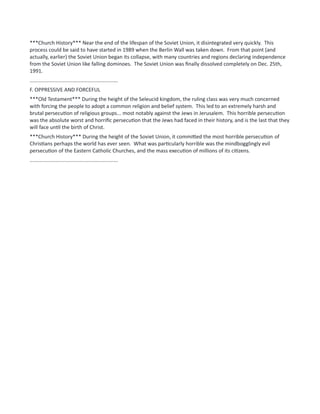 ***Church History*** Near the end of the lifespan of the Soviet Union, it disintegrated very quickly. This
process could be said to have started in 1989 when the Berlin Wall was taken down. From that point (and
actually, earlier) the Soviet Union began its collapse, with many countries and regions declaring independence
from the Soviet Union like falling dominoes. The Soviet Union was finally dissolved completely on Dec. 25th,
1991.
.............................................................
F. OPPRESSIVE AND FORCEFUL
***Old Testament*** During the height of the Seleucid kingdom, the ruling class was very much concerned
with forcing the people to adopt a common religion and belief system. This led to an extremely harsh and
brutal persecution of religious groups... most notably against the Jews in Jerusalem. This horrible persecution
was the absolute worst and horrific persecution that the Jews had faced in their history, and is the last that they
will face until the birth of Christ.
***Church History*** During the height of the Soviet Union, it committed the most horrible persecution of
Christians perhaps the world has ever seen. What was particularly horrible was the mindbogglingly evil
persecution of the Eastern Catholic Churches, and the mass execution of millions of its citizens.
.............................................................
 